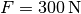 F =
\unit[300]{N}