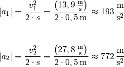 | a_1 | = \frac{v_1^2}{2 \cdot s} =
\frac{\left(\unit[13,9]{\frac{m}{s}}\right)}{2 \cdot \unit[0,5]{m}}
\approx \unit[193]{\frac{m}{s^2}} \\[8pt]

| a_2 | = \frac{v_2^2}{2 \cdot s} =
\frac{\left(\unit[27,8]{\frac{m}{s}}\right)}{2 \cdot \unit[0,5]{m}}
\approx \unit[772]{\frac{m}{s^2}}