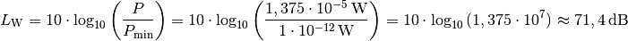 L_{\mathrm{W}} = 10 \cdot \log_{10}{\left( \frac{P}{P_{\mathrm{min}}}
\right)} = 10 \cdot \log_{10}{\left(\frac{\unit[1,375 \cdot
10^{-5}]{W}}{\unit[1 \cdot 10^{-12}]{W}}\right)} = 10 \cdot
\log_{10}{(1,375 \cdot 10^{7})} \approx \unit[71,4]{dB}