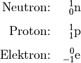 \begin{array}{rc}
\text{Neutron:} & \ce{_{\phantom{+}0}^1n} \\[8pt]
\text{Proton:} & \ce{_{\phantom{+}1}^1p} \\[8pt]
\text{Elektron:} & \ce{_{-1}^0e}
\end{array}