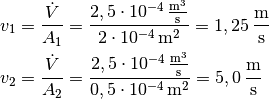 v_1 &= \frac{\dot{V}}{A_1} = \frac{\unit[2,5 \cdot 10
^{-4}]{\frac{m^3}{s}}}{\unit[2 \cdot 10 ^{-4}]{m^2}}=
\unit[1,25]{\frac{m}{s}} \\
v_2 &= \frac{\dot{V}}{A_2} = \frac{\unit[2,5 \cdot 10
^{-4}]{\frac{m^3}{s}}}{\unit[0,5 \cdot 10 ^{-4}]{m^2}}=
\unit[5,0]{\frac{m}{s}} \\