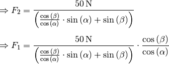 \Rightarrow F_2 &= \frac{\unit[50]{N}}{\left(
\frac{\cos{(\beta)}}{\cos{(\alpha)}} \cdot \sin{(\alpha)} +
\sin{(\beta)}\right)}\\[5pt]
\Rightarrow F_1 &= \frac{\unit[50]{N}}{\left(
\frac{\cos{(\beta)}}{\cos{(\alpha)}} \cdot \sin{(\alpha)} +
\sin{(\beta)}\right)} \cdot \frac{\cos{(\beta)}}{\cos{(\alpha)}}