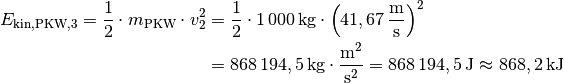 E_{\mathrm{kin, PKW,3}} = \frac{1}{2} \cdot m_{\mathrm{PKW}} \cdot v_2^2 &=
\frac{1}{2} \cdot \unit[1\,000]{kg} \cdot \left(
\unit[41,67]{\frac{m}{s} } \right) ^2 \\ &= \unit[868\,194,5]{kg \cdot
\frac{m^2}{s^2} } = \unit[868\,194,5]{J} \approx \unit[868,2]{kJ}