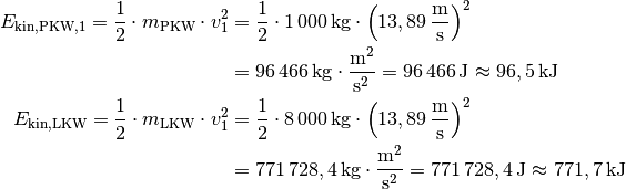 E_{\mathrm{kin, PKW,1}} = \frac{1}{2} \cdot m_{\mathrm{PKW}} \cdot v_1^2 &=
\frac{1}{2} \cdot \unit[1\,000]{kg} \cdot \left(
\unit[13,89]{\frac{m}{s} } \right) ^2 \\ &= \unit[96\,466]{kg \cdot
\frac{m^2}{s^2} } = \unit[96\,466]{J} \approx \unit[96,5]{kJ} \\
E_{\mathrm{kin, LKW}} = \frac{1}{2} \cdot m_{\mathrm{LKW}} \cdot v_1^2 &=
\frac{1}{2} \cdot \unit[8\,000]{kg} \cdot \left(
\unit[13,89]{\frac{m}{s} } \right) ^2 \\ &= \unit[771\,728,4]{kg \cdot
\frac{m^2}{s^2} } = \unit[771\,728,4]{J} \approx \unit[771,7]{kJ} \\